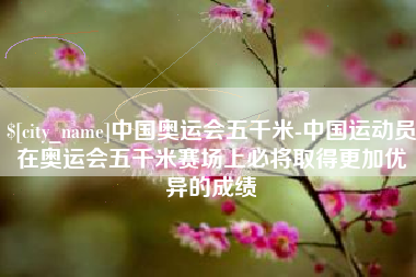 梨树县中国奥运会五千米-中国运动员在奥运会五千米赛场上必将取得更加优异的成绩