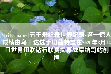 梨树县五千米纪录世界纪录-这一惊人成绩由乌干达选手切普特盖在2020年8月14日世界田联钻石联赛揭幕战摩纳哥站创造