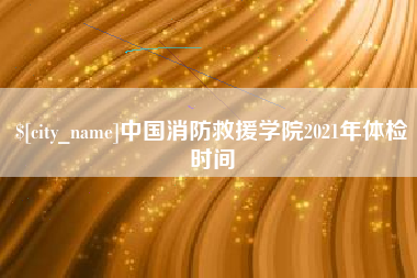 梨树县中国消防救援学院2021年体检时间