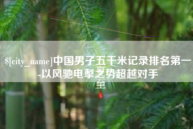 梨树县中国男子五千米记录排名第一-以风驰电掣之势超越对手