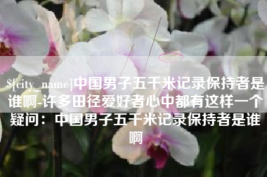 梨树县中国男子五千米记录保持者是谁啊-许多田径爱好者心中都有这样一个疑问：中国男子五千米记录保持者是谁啊