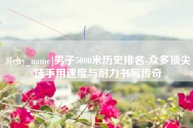 梨树县男子5000米历史排名-众多顶尖选手用速度与耐力书写传奇