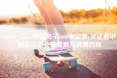 梨树县中国男子5000米记录-见证着中国田径事业的发展与拼搏历程